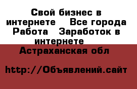 Свой бизнес в интернете. - Все города Работа » Заработок в интернете   . Астраханская обл.